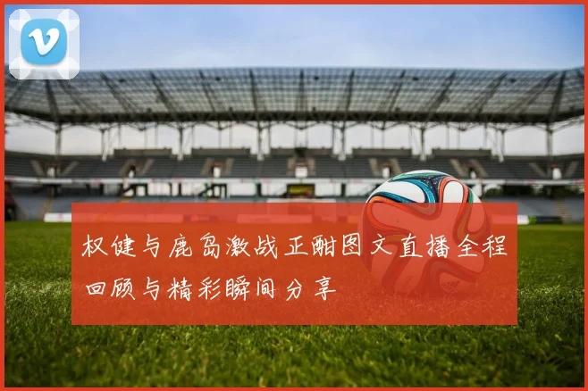 权健与鹿岛激战正酣图文直播全程回顾与精彩瞬间分享