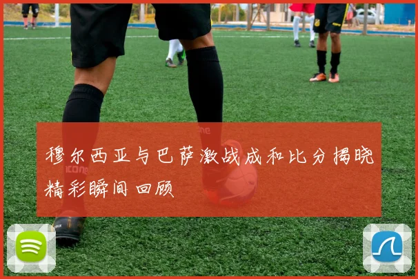 穆尔西亚与巴萨激战成和比分揭晓精彩瞬间回顾