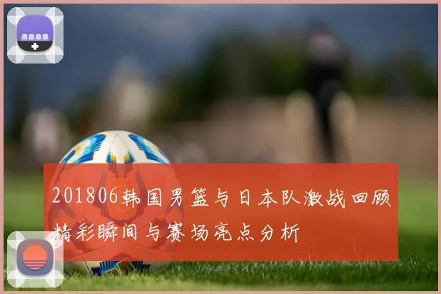 201806韩国男篮与日本队激战回顾精彩瞬间与赛场亮点分析